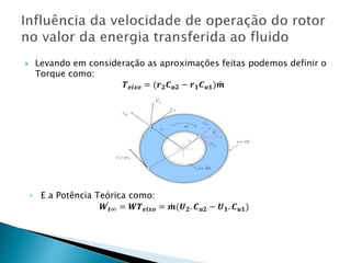  Levando em consideração as aproximações feitas podemos definir o
Torque como:
𝑻 𝒆𝒊𝒙𝒐 = (𝒓 𝟐 𝑪 𝒖𝟐 − 𝒓 𝟏 𝑪 𝒖𝟏) 𝒎
‣ E a Potência Teórica como:
𝑾 𝒕∞ = 𝑾𝑻 𝒆𝒊𝒙𝒐 = 𝒎(𝑼 𝟐. 𝑪 𝒖𝟐 − 𝑼 𝟏. 𝑪 𝒖𝟏)
 