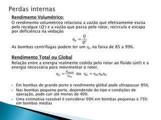 Rendimento Volumétrico:
O rendimento volumétrico relaciona a vazão que efetivamente escoa
pelo recalque (Q ) e a vazão que passa pelo rotor, recircula e escapa
por deficiência na vedação
η 𝑣 =
𝑄
𝑄′
As bombas centrífugas podem ter um η 𝑣 na faixa de 85 a 99%.
Rendimento Total ou Global
Relação entre a energia realmente cedida pelo rotor ao fluido (útil) e a
energia necessária para movimentar o rotor.
η 𝐺 =
𝐻 𝑚𝑎𝑛
𝐻 𝑚
ou η 𝐺 = η 𝑚ηℎη 𝑣
 Em bombas de grande porte o rendimento global pode ultrapassar 85%.
 Nas bombas pequeno porte, dependendo do tipo e condições de
operação, pode cair até menos de 40%.
 Uma estimativa razoável é considerar 60% em bombas pequenas e 75%
em bombas medias
 
