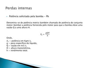  Potência solicitada pela bomba - Pb
Denomina-se de potência motriz (também chamada de potência do conjunto
motor-bomba) a potência fornecida pelo motor para que a bomba eleve uma
vazão Q a uma altura H.
𝑃𝑏 =
𝑔𝑄𝐻
ℎ
Onde,
𝑃𝑏 = potência em Kgm/s,
g = peso específico do líquido,
Q = vazão em m3/s,
H = altura manométrica,
h = rendimento total.
 