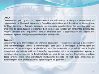 LANCA
Desenvolvido pelo grupo do Departamento de Informática e Pesquisa Operacional da
Universidade de Montreal (Montreal – Canadá) e da Unidade de Informática da Universidade
de Paul (Bayonne – França), apresenta as principais características dos agentes para um
ambiente de aprendizagem à distância, bem como suas funções em ambientes distribuídos.
Propõe também uma arquitetura para o ambiente com a especificação dos papéis dos
diferentes agentes inteligentes que compõem a sociedade.

Baguera
Desenvolvido pela Universidade de Grenoble (Grenoble – França) seu objetivo é desenvolver
uma fundamentação teórica e metodológica para guiar a concepção e modelagem de
ambientes de aprendizagem. A plataforma está fundamentada no princípio que a função
educacional do sistema está nas interações organizadas entre os componentes: agentes e
humanos, não meramente na funcionalidade de uma de suas partes. O primeiro resultado
desse projeto inclui uma arquitetura multiagente baseada na web para ambientes de
aprendizagem e um protótipo para a aprendizagem de geometria.




                                                                                       10
 
