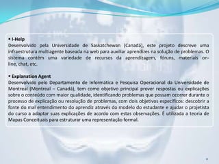  I-Help
Desenvolvido pela Universidade de Saskatchewan (Canadá), este projeto descreve uma
infraestrutura multiagente baseada na web para auxiliar aprendizes na solução de problemas. O
sistema contém uma variedade de recursos da aprendizagem, fóruns, materiais on-
line, chat, etc.

 Explanation Agent
Desenvolvido pelo Departamento de Informática e Pesquisa Operacional da Universidade de
Montreal (Montreal – Canadá), tem como objetivo principal prover respostas ou explicações
sobre o conteúdo com maior qualidade, identificando problemas que possam ocorrer durante o
processo de explicação ou resolução de problemas, com dois objetivos específicos: descobrir a
fonte do mal entendimento do aprendiz através do modelo do estudante e ajudar o projetista
do curso a adaptar suas explicações de acordo com estas observações. É utilizada a teoria de
Mapas Conceituais para estruturar uma representação formal.




                                                                                           11
 