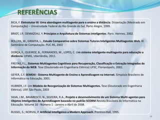 REFERÊNCIAS
BICA, F. Eletrotutor III: Uma abordagem multiagente para o ensino a distância. Dissertação (Mestrado em
Computação) – Universidade Federal do Rio Grande do Sul, Porto Alegre, 1999.

BRIOT, J.P.; DEMAZEAU, Y. Princípios e Arquitetura de Sistemas Inteligentes. Paris: Hermes, 2002.

BOLZAN, W., GIRAFFA, L., Estudo Comparativo sobre Sistemas Tutores Inteligentes Multiagentes Web. XI
Seminário de Computação. PUC-RS, 2002

DORÇA, F., QUEIROZ, B., FERNANDES, M., LOPES, C. Um sistema inteligente multiagente para educação a
distância. UFMG, Uberlândia, 2011.

FREITAS, F.L., Sistemas Multiagentes Cognitivos para Recuperação, Classificação e Extração Integradas de
Informação da WEB. Tese (Doutorado em Engenharia Elétrica) UFSC, Florianópolis, 2002.

GEYER, C.F. SEMEAI - Sistema Multiagente de Ensino e Aprendizagem na Internet. Simpósio Brasileiro de
Informática na Educação, 2001.

HUBNER, J.F. Um Modelo de Reorganização de Sistemas Multiagentes. Tese (Doutorado em Engenharia
Elétrica). USP, São Paulo, 2003

SILVA, J.M., BAVARESCO, N., SILVEIRA, R.A., Projeto e desenvolvimento de um Sistema Multi-agentes para
Objetos Inteligentes de Aprendizagem baseado no padrão SCORM.Revista Brasileira de Informática na
Educação. Volume 16 - Número 1 - Janeiro a Abril de 2008.

RUSSEL, S.; NORVIG, P. Artificial Intelligence a Modern Approach. Prentice-Hall, 1995.
                                                                                                           12
 