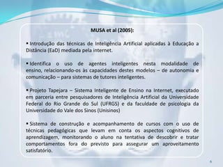 MUSA et al (2005):

 Introdução das técnicas de Inteligência Artificial aplicadas à Educação a
Distância (EaD) mediada pela internet.

 Identifica o uso de agentes inteligentes nesta modalidade de
ensino, relacionando-os às capacidades destes modelos – de autonomia e
comunicação – para sistemas de tutores inteligentes.

 Projeto Tapejara – Sistema Inteligente de Ensino na Internet, executado
em parceria entre pesquisadores de Inteligência Artificial da Universidade
Federal do Rio Grande do Sul (UFRGS) e da faculdade de psicologia da
Universidade do Vale dos Sinos (Unisinos)

 Sistema de construção e acompanhamento de cursos com o uso de
técnicas pedagógicas que levam em conta os aspectos cognitivos de
aprendizagem, monitorando o aluno na tentativa de descobrir e tratar
comportamentos fora do previsto para assegurar um aproveitamento
satisfatório.
                                                                              6
 