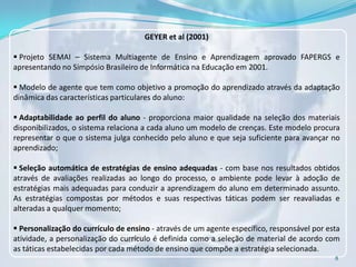 GEYER et al (2001)

 Projeto SEMAI – Sistema Multiagente de Ensino e Aprendizagem aprovado FAPERGS e
apresentando no Simpósio Brasileiro de Informática na Educação em 2001.

 Modelo de agente que tem como objetivo a promoção do aprendizado através da adaptação
dinâmica das características particulares do aluno:

 Adaptabilidade ao perfil do aluno - proporciona maior qualidade na seleção dos materiais
disponibilizados, o sistema relaciona a cada aluno um modelo de crenças. Este modelo procura
representar o que o sistema julga conhecido pelo aluno e que seja suficiente para avançar no
aprendizado;

 Seleção automática de estratégias de ensino adequadas - com base nos resultados obtidos
através de avaliações realizadas ao longo do processo, o ambiente pode levar à adoção de
estratégias mais adequadas para conduzir a aprendizagem do aluno em determinado assunto.
As estratégias compostas por métodos e suas respectivas táticas podem ser reavaliadas e
alteradas a qualquer momento;

 Personalização do currículo de ensino - através de um agente específico, responsável por esta
atividade, a personalização do currículo é definida como a seleção de material de acordo com
as táticas estabelecidas por cada método de ensino que compõe a estratégia selecionada.
                                                                                             8
 