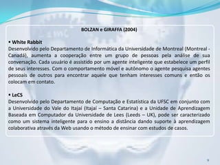 BOLZAN e GIRAFFA (2004)

 White Rabbit
Desenvolvido pelo Departamento de Informática da Universidade de Montreal (Montreal -
Canadá), aumenta a cooperação entre um grupo de pessoas pela análise de sua
conversação. Cada usuário é assistido por um agente inteligente que estabelece um perfil
de seus interesses. Com o comportamento móvel e autônomo o agente pesquisa agentes
pessoais de outros para encontrar aquele que tenham interesses comuns e então os
colocam em contato.

 LeCS
Desenvolvido pelo Departamento de Computação e Estatística da UFSC em conjunto com
a Universidade do Vale do Itajaí (Itajaí – Santa Catarina) e a Unidade de Aprendizagem
Baseada em Computador da Universidade de Lees (Leeds – UK), pode ser caracterizado
como um sistema inteligente para o ensino a distância dando suporte à aprendizagem
colaborativa através da Web usando o método de ensinar com estudos de casos.




                                                                                      9
 