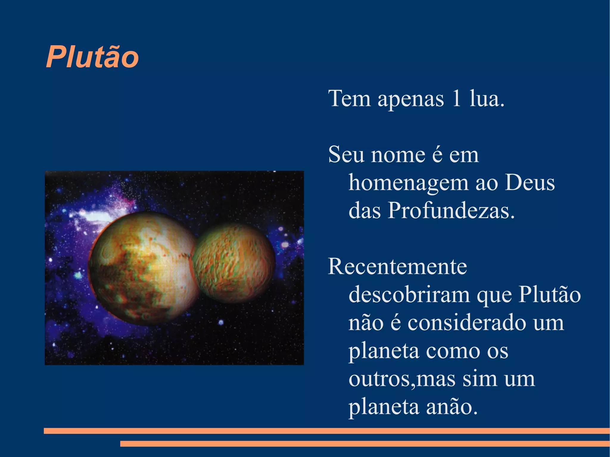 Plutão Tem apenas 1 lua. Seu nome é em homenagem ao Deus das Profundezas. Recentemente descobriram que Plutão não é considerado um planeta como os outros,mas sim um planeta anão. 