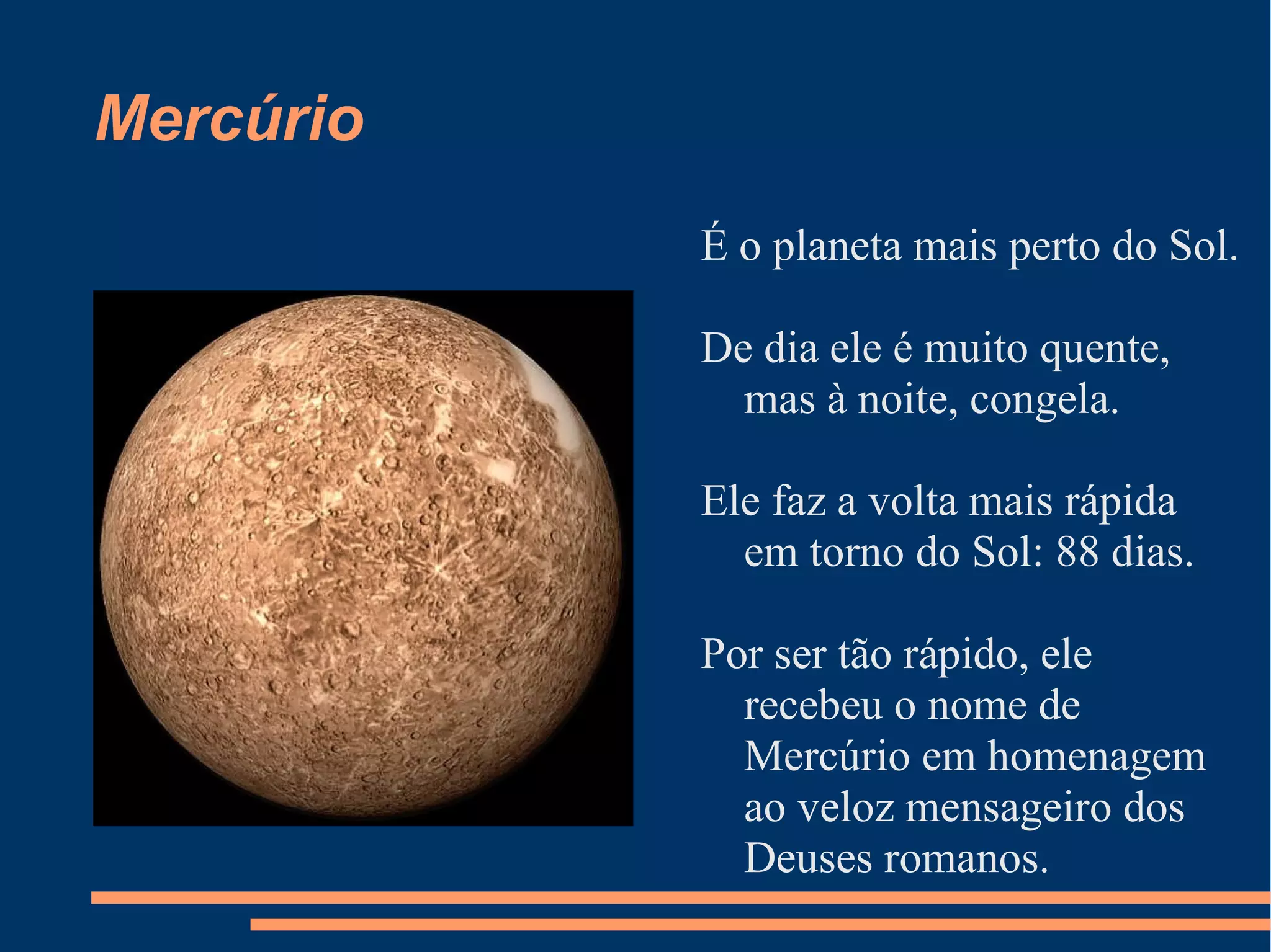 Mercúrio É o planeta mais perto do Sol. De dia ele é muito quente, mas à noite, congela. Ele faz a volta mais rápida em torno do Sol: 88 dias. Por ser tão rápido, ele recebeu o nome de Mercúrio em homenagem ao veloz mensageiro dos Deuses romanos. 