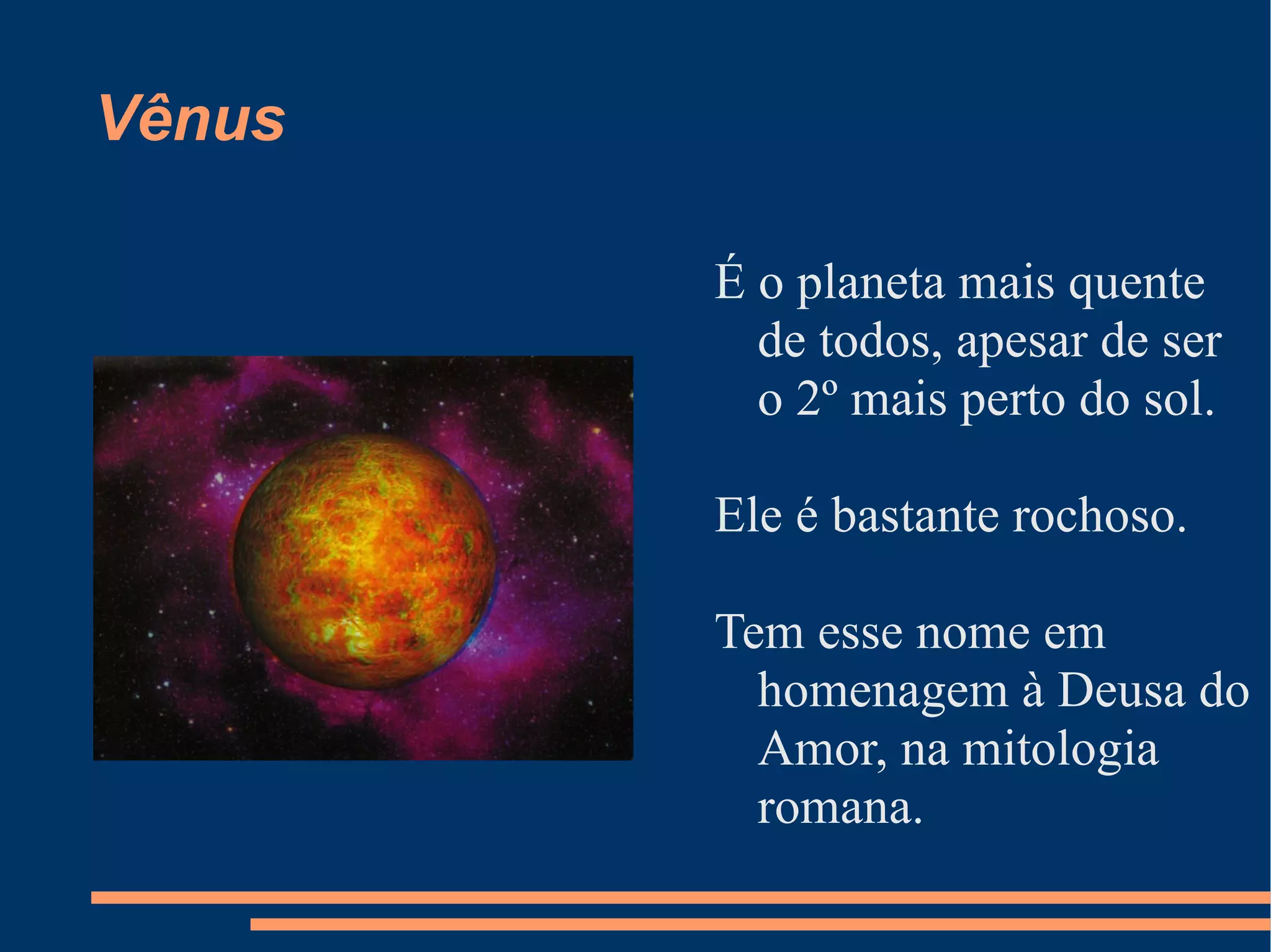Vênus É o planeta mais quente de todos, apesar de ser o 2º mais perto do sol. Ele é bastante rochoso. Tem esse nome em homenagem à Deusa do Amor, na mitologia romana. 
