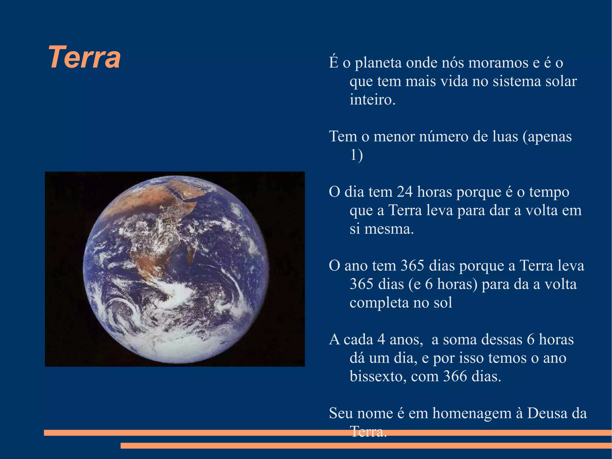 Terra É o planeta onde nós moramos e é o que tem mais vida no sistema solar inteiro. Tem o menor número de luas (apenas 1) O dia tem 24 horas porque é o tempo que a Terra leva para dar a volta em si mesma. O ano tem 365 dias porque a Terra leva 365 dias (e 6 horas) para da a volta completa no sol A cada 4 anos,  a soma dessas 6 horas dá um dia, e por isso temos o ano bissexto, com 366 dias. Seu nome é em homenagem à Deusa da Terra. 