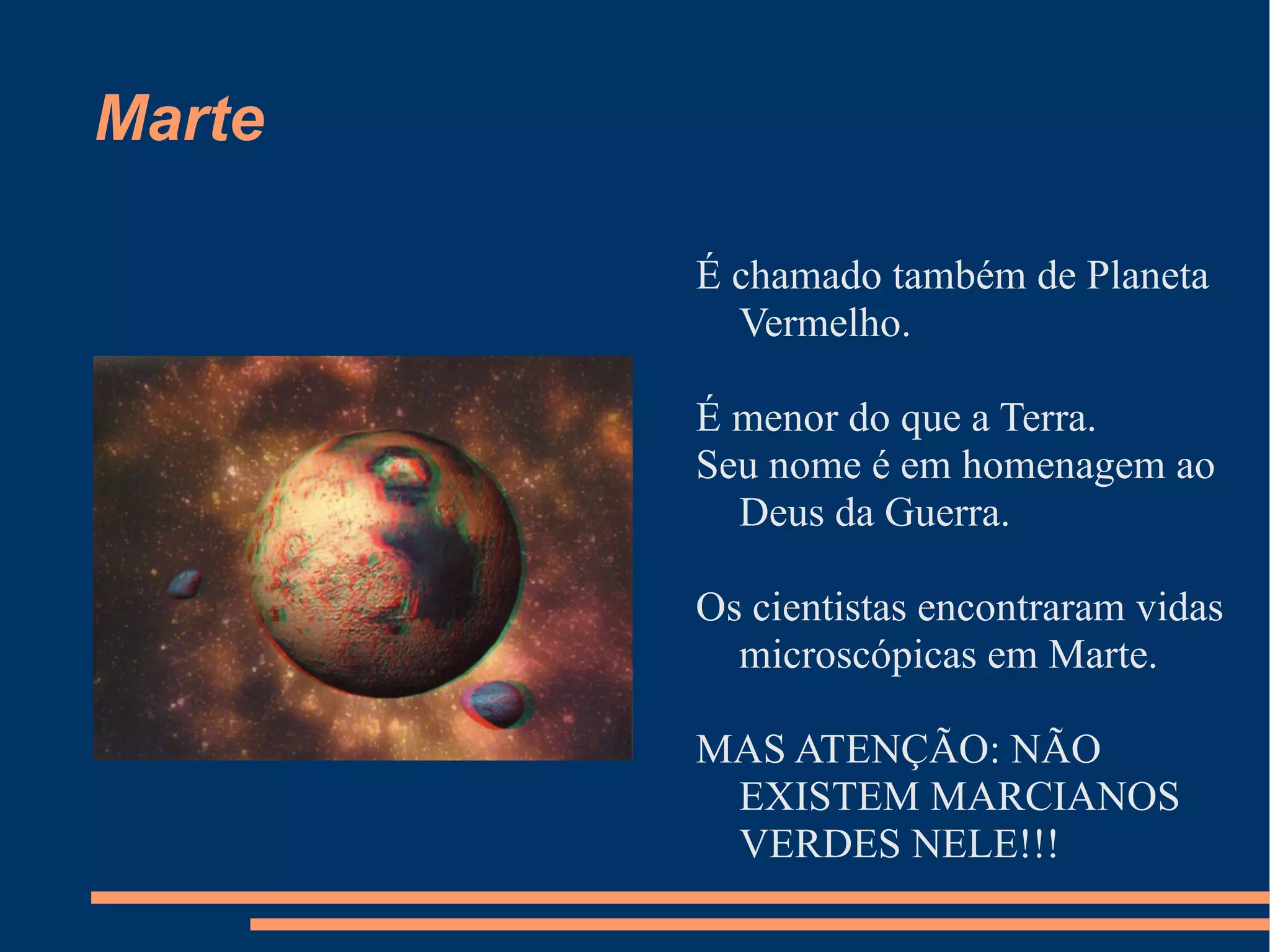 Marte É chamado também de Planeta Vermelho. É menor do que a Terra. Seu nome é em homenagem ao Deus da Guerra. Os cientistas encontraram vidas microscópicas em Marte. MAS ATENÇÃO: NÃO EXISTEM MARCIANOS VERDES NELE!!! 