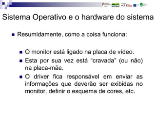 Sistema Operativo e o hardware do sistema
 Resumidamente, como a coisa funciona:
 O monitor está ligado na placa de vídeo.
 Esta por sua vez está “cravada” (ou não)
na placa-mãe.
 O driver fica responsável em enviar as
informações que deverão ser exibidas no
monitor, definir o esquema de cores, etc.
 