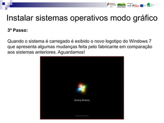 Instalar sistemas operativos modo gráfico
3º Passo:
Quando o sistema é carregado é exibido o novo logotipo do Windows 7
que apresenta algumas mudanças feita pelo fabricante em comparação
aos sistemas anteriores. Aguardamos!
 