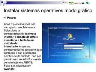 Instalar sistemas operativos modo gráfico
4º Passo:
Após o processo boot, ser
carregado completamente.
Seleccione as
configurações de Idioma a
instalar, Formato de data e
monetário e Teclado ou
método de
introdução. Ajuste as
configurações de teclado e data
conforme a sua preferência.
Lembre-se do Teclado, que por
padrão vem em ABNT e o mais
comum hoje é o ABNT2.
Feito isto, clicamos em
Avançar.
 