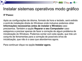Instalar sistemas operativos modo gráfico
5º Passo:
Após as configurações de idioma, formato de hora e teclado, será exibido
o ecrã de instalação direta do Windows onde inclusive podemos obter
Informações necessárias antes de instalar o Windows caso
precisemos. Também a opção Reparar o seu Computador caso
estejamos a precisar apenas de fazer a correção de algum problema de
inicialização do Windows. Podemos contar com esta opção, que trás um
conjunto de ferramentas para a correção de possíveis erros de
inicialização, que não é o caso que abordarmos agora.
Para continuar clique na opção Instalar agora.
 