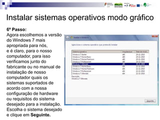 Instalar sistemas operativos modo gráfico
6º Passo:
Agora escolhemos a versão
do Windows 7 mais
apropriada para nós,
e é claro, para o nosso
computador, para isso
verificamos junto do
fabricante ou no manual de
instalação de nosso
computador quais os
sistemas suportados de
acordo com a nossa
configuração de hardware
ou requisitos do sistema
desejado para a instalação.
Escolha o sistema desejado
e clique em Seguinte.
 