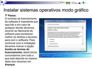 Instalar sistemas operativos modo gráfico
7º Passo:
O contrato de licenciamento
de software é importante que
seja lido e em caso de
qualquer dúvida devemos
recorrer ao fabricante do
software para esclarecer
melhor os direitos e deveres
para com o software. Para
continuar com a instalação
devemos marcar a opção
Aceito os termos de
licenciamento, desta forma
concordamos com tudo o
que está descrito no mesmo.
Após isso clicamos em
Avançar.
 