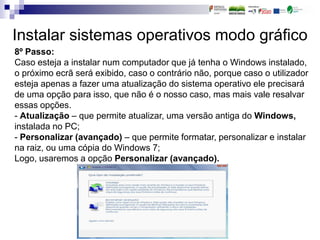 Instalar sistemas operativos modo gráfico
8º Passo:
Caso esteja a instalar num computador que já tenha o Windows instalado,
o próximo ecrã será exibido, caso o contrário não, porque caso o utilizador
esteja apenas a fazer uma atualização do sistema operativo ele precisará
de uma opção para isso, que não é o nosso caso, mas mais vale resalvar
essas opções.
- Atualização – que permite atualizar, uma versão antiga do Windows,
instalada no PC;
- Personalizar (avançado) – que permite formatar, personalizar e instalar
na raiz, ou uma cópia do Windows 7;
Logo, usaremos a opção Personalizar (avançado).
 