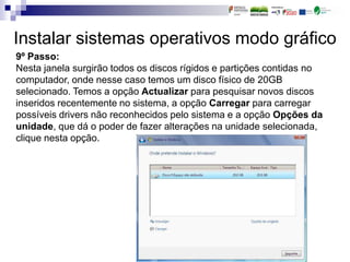 Instalar sistemas operativos modo gráfico
9º Passo:
Nesta janela surgirão todos os discos rígidos e partições contidas no
computador, onde nesse caso temos um disco físico de 20GB
selecionado. Temos a opção Actualizar para pesquisar novos discos
inseridos recentemente no sistema, a opção Carregar para carregar
possíveis drivers não reconhecidos pelo sistema e a opção Opções da
unidade, que dá o poder de fazer alterações na unidade selecionada,
clique nesta opção.
 
