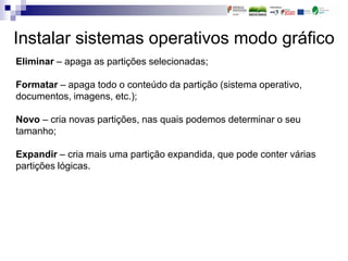 Instalar sistemas operativos modo gráfico
Eliminar – apaga as partições selecionadas;
Formatar – apaga todo o conteúdo da partição (sistema operativo,
documentos, imagens, etc.);
Novo – cria novas partições, nas quais podemos determinar o seu
tamanho;
Expandir – cria mais uma partição expandida, que pode conter várias
partições lógicas.
 