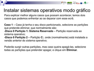 Instalar sistemas operativos modo gráfico
Para explicar melhor alguns casos que possam acontecer, temos dois
casos que podemos enfrentar ao se deparar com esse ecrã.
Caso 1 – Caso já tenha o seu disco particionado, selecione as partições
que pretende eliminar, que normalmente são:
-Disco 0 Partição 1: Sistema Reservado – Partição reservada ao
sistema operativo;
-Disco 0 Partição 2 – Partição C:, onde (normalmente) está instalada a
versão anterior do sistema operativo;
Poderão surgir outras partições, mas caso queira apagá-las, selecione
todas as partições que pretender apagar, e clique em Eliminar.
 