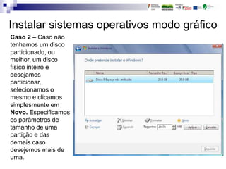 Instalar sistemas operativos modo gráfico
Caso 2 – Caso não
tenhamos um disco
particionado, ou
melhor, um disco
físico inteiro e
desejamos
particionar,
selecionamos o
mesmo e clicamos
simplesmente em
Novo. Especificamos
os parâmetros de
tamanho de uma
partição e das
demais caso
desejemos mais de
uma.
 