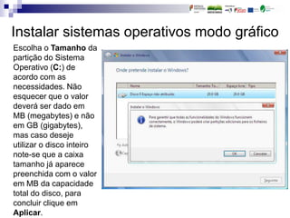 Instalar sistemas operativos modo gráfico
Escolha o Tamanho da
partição do Sistema
Operativo (C:) de
acordo com as
necessidades. Não
esquecer que o valor
deverá ser dado em
MB (megabytes) e não
em GB (gigabytes),
mas caso deseje
utilizar o disco inteiro
note-se que a caixa
tamanho já aparece
preenchida com o valor
em MB da capacidade
total do disco, para
concluir clique em
Aplicar.
 