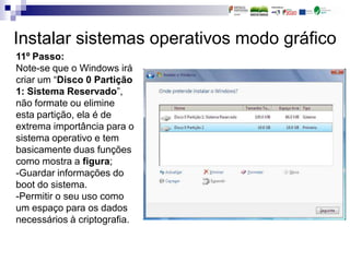 Instalar sistemas operativos modo gráfico
11º Passo:
Note-se que o Windows irá
criar um “Disco 0 Partição
1: Sistema Reservado”,
não formate ou elimine
esta partição, ela é de
extrema importância para o
sistema operativo e tem
basicamente duas funções
como mostra a figura;
-Guardar informações do
boot do sistema.
-Permitir o seu uso como
um espaço para os dados
necessários à criptografia.
 