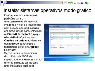 Instalar sistemas operativos modo gráfico
Caso queiramos criar novas
partições para o
armazenamento de músicas,
imagens e vídeos e fique ainda
com espaço não particionado
em disco, nesse caso selecione
o “Disco 0 Partição 2 Espaço
não atribuído”, clique em
Opções da Unidade, clique na
opção Novo especifique o
tamanho e clique em Aplicar.
Exemplo:
Suponha que tenhamos um
disco físico de 40GB de
capacidade total e necessitamos
dividi-lo em duas partes para
uma instalação dual-boot.
 