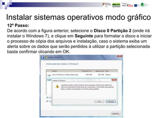 Instalar sistemas operativos modo gráfico
12º Passo:
De acordo com a figura anterior, selecione o Disco 0 Partição 2 (onde irá
instalar o Windows 7), e clique em Seguinte para formatar o disco e iniciar
o processo de cópia dos arquivos e instalação, caso o sistema exiba um
alerta sobre os dados que serão perdidos à utilizar a partição selecionada
basta confirmar clicando em OK.
 