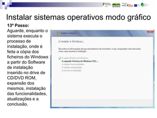 Instalar sistemas operativos modo gráfico
13º Passo:
Aguarde, enquanto o
sistema executa o
processo de
instalação, onde é
feita a cópia dos
ficheiros do Windows
a partir do Software
de instalação
inserido no drive de
CD/DVD ROM,
expansão dos
mesmos, instalação
das funcionalidades,
atualizações e a
conclusão.
 