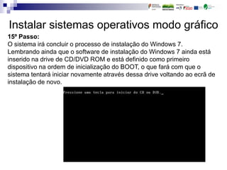 Instalar sistemas operativos modo gráfico
15º Passo:
O sistema irá concluir o processo de instalação do Windows 7.
Lembrando ainda que o software de instalação do Windows 7 ainda está
inserido na drive de CD/DVD ROM e está definido como primeiro
dispositivo na ordem de inicialização do BOOT, o que fará com que o
sistema tentará iniciar novamente através dessa drive voltando ao ecrã de
instalação de novo.
 