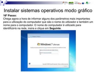 Instalar sistemas operativos modo gráfico
16º Passo:
Chega agora a hora de informar alguns dos parâmetros mais importantes
para a utilização do computador que são o nome do utilizador e também um
nome para o computador. O nome do computador é utilizado para
identificá-lo na rede, insira e clique em Seguinte.
 