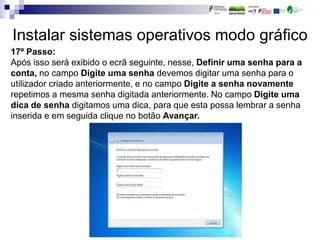 Instalar sistemas operativos modo gráfico
17º Passo:
Após isso será exibido o ecrã seguinte, nesse, Definir uma senha para a
conta, no campo Digite uma senha devemos digitar uma senha para o
utilizador criado anteriormente, e no campo Digite a senha novamente
repetimos a mesma senha digitada anteriormente. No campo Digite uma
dica de senha digitamos uma dica, para que esta possa lembrar a senha
inserida e em seguida clique no botão Avançar.
 