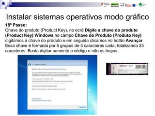 Instalar sistemas operativos modo gráfico
18º Passo:
Chave do produto (Product Key), no ecrã Digite a chave do produto
(Product Key) Windows no campo Chave do Produto (Produto Key)
digitamos a chave do produto e em seguida clicamos no botão Avançar.
Essa chave é formada por 5 grupos de 5 caracteres cada, totalizando 25
caracteres. Basta digitar somente o código e não os traços.
 