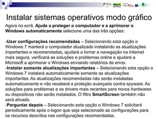 Instalar sistemas operativos modo gráfico
Agora no ecrã, Ajude a proteger o computador e a aprimorar o
Windows automaticamente selecione uma das três opções:
-Usar configurações recomendadas – Selecionando esta opção o
Windows 7 manterá o computador atualizado instalando as atualizações
importantes e recomendadas, ajudará a tornar a navegação na Internet
mais segura, verificará as soluções e problemas online e ajudará a
Microsoft a aprimorar o Windows enviando relatórios de erros.
-Instalar somente atualizações importantes – Selecionando esta opção o
Windows 7 instalará automaticamente somente as atualizações
importantes. As atualizações recomendadas não serão instaladas
automaticamente e não receberá a proteção avançada contra spyware. As
soluções para problemas e os drivers mais recentes para novos hardwares
ou dispositivos não serão instalados. O filtro SmartScreen também não
será ativado.
-Perguntar depois – Selecionando esta opção o Windows 7 solicitará
periodicamente após o logon que seja selecionado as configurações para
os recursos descritos nas configurações recomendadas.
 
