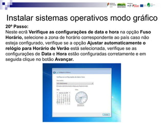 Instalar sistemas operativos modo gráfico
20º Passo:
Neste ecrã Verifique as configurações de data e hora na opção Fuso
Horário, selecione a zona de horário correspondente ao país caso não
esteja configurado, verifique se a opção Ajustar automaticamente o
relógio para Horário de Verão está selecionada, verifique se as
configurações de Data e Hora estão configuradas corretamente e em
seguida clique no botão Avançar.
 