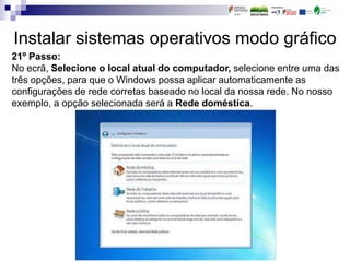 Instalar sistemas operativos modo gráfico
21º Passo:
No ecrã, Selecione o local atual do computador, selecione entre uma das
três opções, para que o Windows possa aplicar automaticamente as
configurações de rede corretas baseado no local da nossa rede. No nosso
exemplo, a opção selecionada será a Rede doméstica.
 