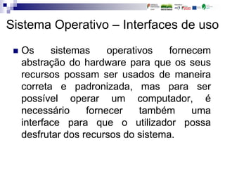 Sistema Operativo – Interfaces de uso
 Os sistemas operativos fornecem
abstração do hardware para que os seus
recursos possam ser usados de maneira
correta e padronizada, mas para ser
possível operar um computador, é
necessário fornecer também uma
interface para que o utilizador possa
desfrutar dos recursos do sistema.
 