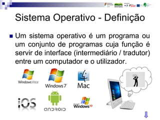 Sistema Operativo - Definição
 Um sistema operativo é um programa ou
um conjunto de programas cuja função é
servir de interface (intermediário / tradutor)
entre um computador e o utilizador.
 