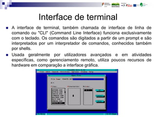 Interface de terminal
 A interface de terminal, também chamada de interface de linha de
comando ou "CLI" (Command Line Interface) funciona exclusivamente
com o teclado. Os comandos são digitados a partir de um prompt e são
interpretados por um interpretador de comandos, conhecidos também
por shells.
 Usada geralmente por utilizadores avançados e em atividades
específicas, como gerenciamento remoto, utiliza poucos recursos de
hardware em comparação a interface gráfica.
 