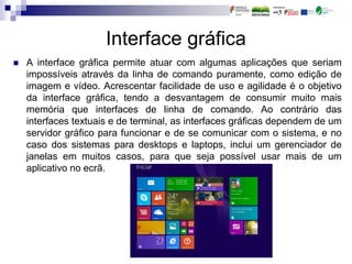 Interface gráfica
 A interface gráfica permite atuar com algumas aplicações que seriam
impossíveis através da linha de comando puramente, como edição de
imagem e vídeo. Acrescentar facilidade de uso e agilidade é o objetivo
da interface gráfica, tendo a desvantagem de consumir muito mais
memória que interfaces de linha de comando. Ao contrário das
interfaces textuais e de terminal, as interfaces gráficas dependem de um
servidor gráfico para funcionar e de se comunicar com o sistema, e no
caso dos sistemas para desktops e laptops, inclui um gerenciador de
janelas em muitos casos, para que seja possível usar mais de um
aplicativo no ecrã.
 