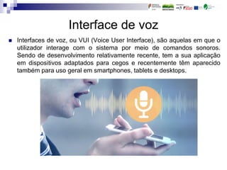 Interface de voz
 Interfaces de voz, ou VUI (Voice User Interface), são aquelas em que o
utilizador interage com o sistema por meio de comandos sonoros.
Sendo de desenvolvimento relativamente recente, tem a sua aplicação
em dispositivos adaptados para cegos e recentemente têm aparecido
também para uso geral em smartphones, tablets e desktops.
 