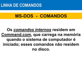LINHA DE COMANDOS
MS-DOS - COMANDOS
Os comandos internos residem em
Command.com, que carrega na memória
quando o sistema de computador é
iniciado; esses comandos não residem
no disco.
 