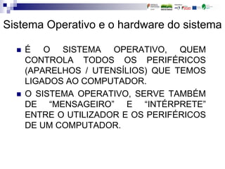 Sistema Operativo e o hardware do sistema
 É O SISTEMA OPERATIVO, QUEM
CONTROLA TODOS OS PERIFÉRICOS
(APARELHOS / UTENSÍLIOS) QUE TEMOS
LIGADOS AO COMPUTADOR.
 O SISTEMA OPERATIVO, SERVE TAMBÉM
DE “MENSAGEIRO” E “INTÉRPRETE”
ENTRE O UTILIZADOR E OS PERIFÉRICOS
DE UM COMPUTADOR.
 