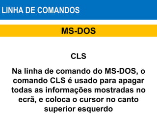 LINHA DE COMANDOS
MS-DOS
CLS
Na linha de comando do MS-DOS, o
comando CLS é usado para apagar
todas as informações mostradas no
ecrã, e coloca o cursor no canto
superior esquerdo
 