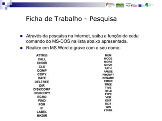 Ficha de Trabalho - Pesquisa
 Através da pesquisa na Internet, saiba a função de cada
comando do MS-DOS na lista abaixo apresentada.
 Realize em MS Word e grave com o seu nome.
ATTRIB
CALL
CHDIR
CLS
COMP
COPY
DATE
DELTREE
DIR
DISKCOMP
DISKCOPY
ECHO
FIND
FOR
IF
LABEL
MKDIR
MEM
MODE
MORE
MOVE
PATH
PAUSE
PROMPT
RENAME
RMDIR
TREE
TIME
TITLE
TYPE
VER
EDIT
EXIT
WIN
FDISK
 