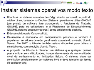 Instalar sistemas operativos modo texto
 Ubuntu é um sistema operativo de código aberto, construído a partir do
núcleo Linux, baseado no Debian (Sistema operativo) e utiliza GNOME
(um projeto de software livre abrangendo o Ambiente de Trabalho
GNOME, para os utilizadores, e a Plataforma de Desenvolvimento
GNOME, para os desenvolvedores.) como ambiente de desktop.
 É desenvolvido pela Canonical Ltd.
 Geralmente é executado em computadores pessoais e também é
popular em servidores de rede, geralmente executando a versão Ubuntu
Server. Até 2017, o Ubuntu também estava disponível para tablets e
smartphones, com a edição Ubuntu Touch.
 A proposta do Ubuntu é oferecer um sistema que qualquer pessoa
possa utilizar sem dificuldades, independentemente de nacionalidade,
nível de conhecimento ou limitações físicas. O sistema deve ser
constituído principalmente por software livre e deve também ser isento
de qualquer taxa.
 