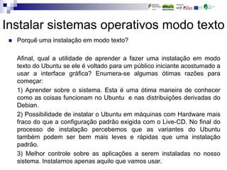 Instalar sistemas operativos modo texto
 Porquê uma instalação em modo texto?
Afinal, qual a utilidade de aprender a fazer uma instalação em modo
texto do Ubuntu se ele é voltado para um público iniciante acostumado a
usar a interface gráfica? Enumera-se algumas ótimas razões para
começar:
1) Aprender sobre o sistema. Esta é uma ótima maneira de conhecer
como as coisas funcionam no Ubuntu e nas distribuições derivadas do
Debian.
2) Possibilidade de instalar o Ubuntu em máquinas com Hardware mais
fraco do que a configuração padrão exigida com o Live-CD. No final do
processo de instalação percebemos que as variantes do Ubuntu
também podem ser bem mais leves e rápidas que uma instalação
padrão.
3) Melhor controle sobre as aplicações a serem instaladas no nosso
sistema. Instalamos apenas aquilo que vamos usar.
 