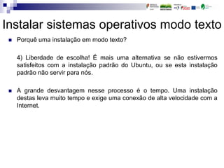 Instalar sistemas operativos modo texto
 Porquê uma instalação em modo texto?
4) Liberdade de escolha! É mais uma alternativa se não estivermos
satisfeitos com a instalação padrão do Ubuntu, ou se esta instalação
padrão não servir para nós.
 A grande desvantagem nesse processo é o tempo. Uma instalação
destas leva muito tempo e exige uma conexão de alta velocidade com a
Internet.
 