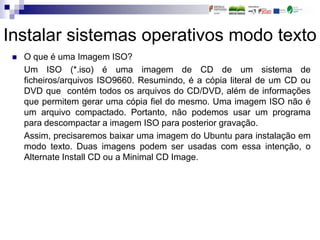 Instalar sistemas operativos modo texto
 O que é uma Imagem ISO?
Um ISO (*.iso) é uma imagem de CD de um sistema de
ficheiros/arquivos ISO9660. Resumindo, é a cópia literal de um CD ou
DVD que contém todos os arquivos do CD/DVD, além de informações
que permitem gerar uma cópia fiel do mesmo. Uma imagem ISO não é
um arquivo compactado. Portanto, não podemos usar um programa
para descompactar a imagem ISO para posterior gravação.
Assim, precisaremos baixar uma imagem do Ubuntu para instalação em
modo texto. Duas imagens podem ser usadas com essa intenção, o
Alternate Install CD ou a Minimal CD Image.
 